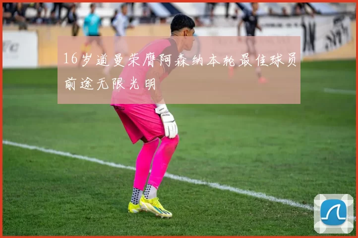 16岁道曼荣膺阿森纳本轮最佳球员前途无限光明