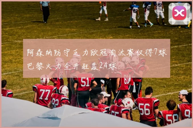 阿森纳防守乏力欧冠淘汰赛仅得7球巴黎火力全开狂轰24球