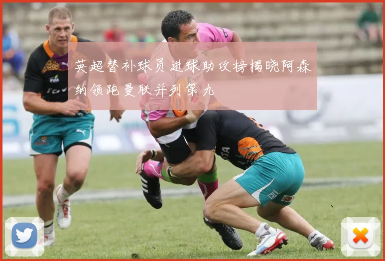 英超替补球员进球助攻榜揭晓阿森纳领跑曼联并列第九