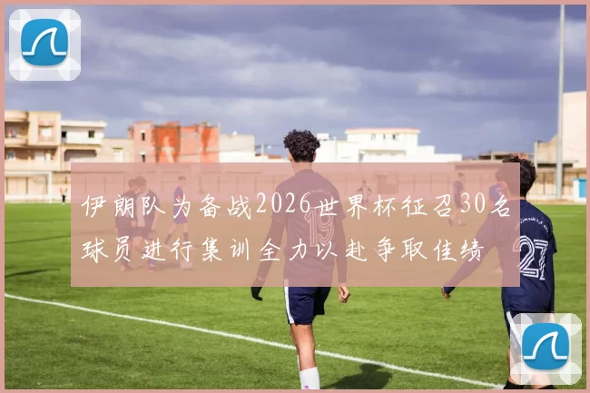 伊朗队为备战2026世界杯征召30名球员进行集训全力以赴争取佳绩