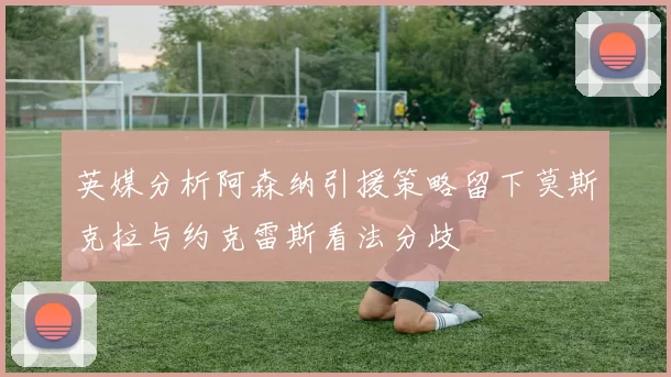英媒分析阿森纳引援策略留下莫斯克拉与约克雷斯看法分歧