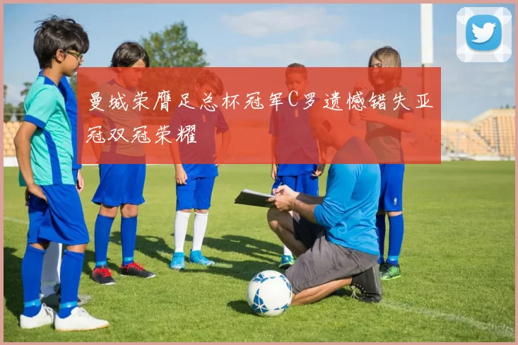 曼城荣膺足总杯冠军C罗遗憾错失亚冠双冠荣耀