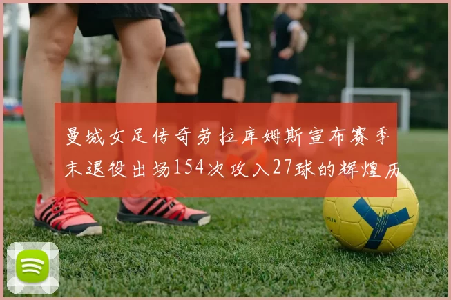 曼城女足传奇劳拉库姆斯宣布赛季末退役出场154次攻入27球的辉煌历程