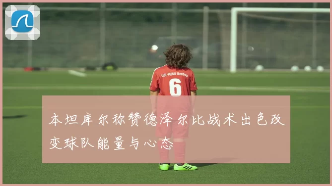 本坦库尔称赞德泽尔比战术出色改变球队能量与心态