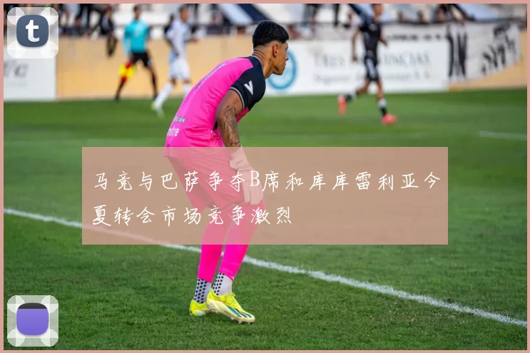 马竞与巴萨争夺B席和库库雷利亚今夏转会市场竞争激烈