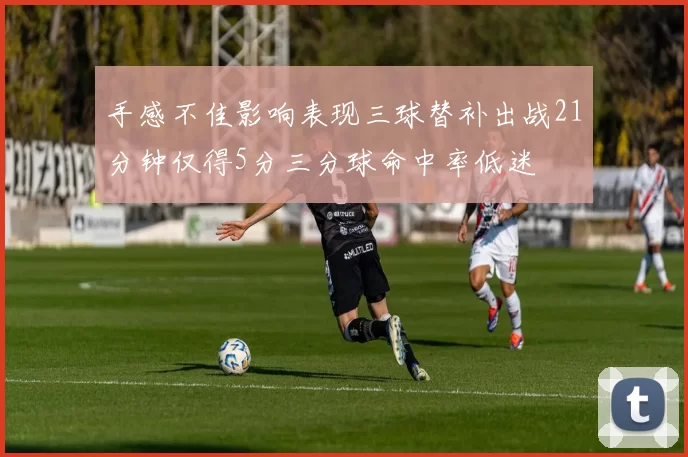 手感不佳影响表现三球替补出战21分钟仅得5分三分球命中率低迷