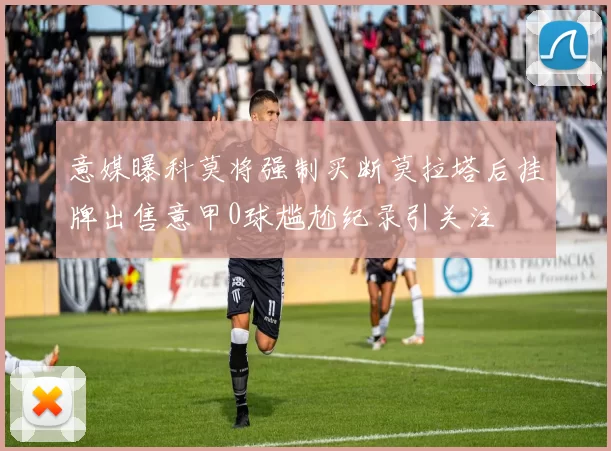 意媒曝科莫将强制买断莫拉塔后挂牌出售意甲0球尴尬纪录引关注